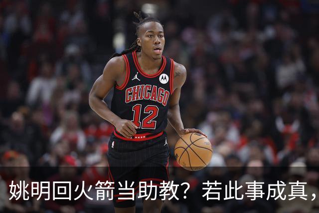 姚明回火箭当助教？若此事成真，那将成为最重磅的一次回归！
